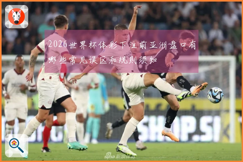 2026世界杯体彩下注前亚洲盘口有哪些常见误区和规则须知