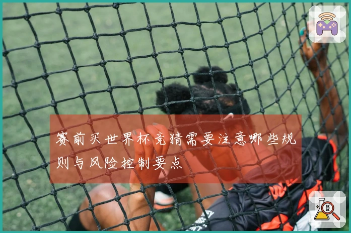 赛前买世界杯竞猜需要注意哪些规则与风险控制要点
