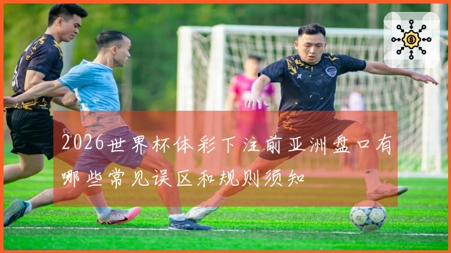 2026世界杯体彩下注前亚洲盘口有哪些常见误区和规则须知